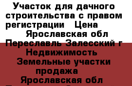 Участок для дачного строительства с правом регистрации › Цена ­ 95 000 - Ярославская обл., Переславль-Залесский г. Недвижимость » Земельные участки продажа   . Ярославская обл.,Переславль-Залесский г.
